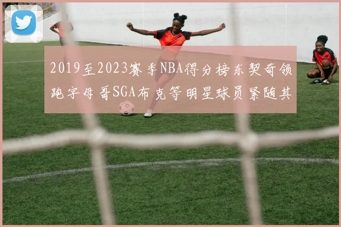 2019至2023赛季NBA得分榜东契奇领跑字母哥SGA布克等明星球员紧随其后