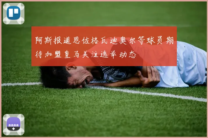 阿斯报道恩佐格瓦迪奥尔等球员期待加盟皇马关注选举动态