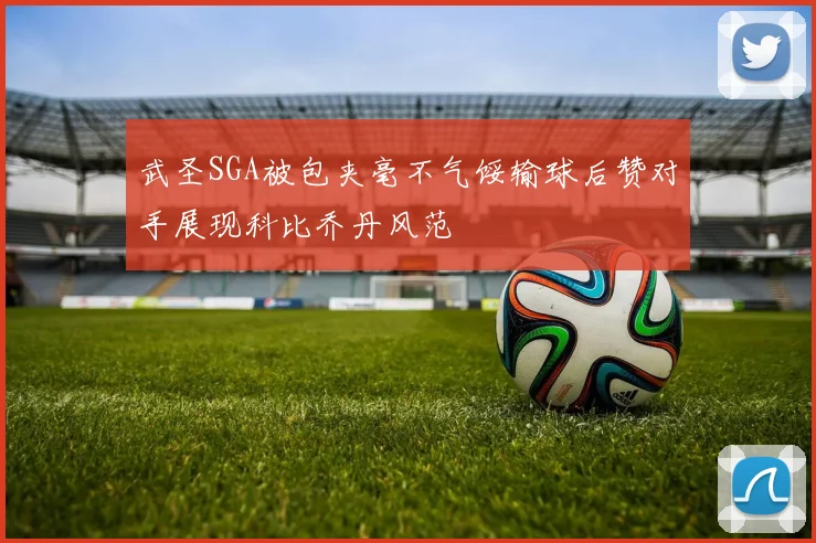 武圣SGA被包夹毫不气馁输球后赞对手展现科比乔丹风范
