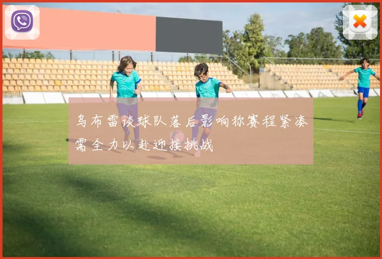 乌布雷谈球队落后影响称赛程紧凑需全力以赴迎接挑战