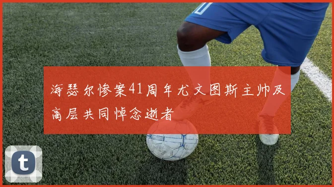海瑟尔惨案41周年尤文图斯主帅及高层共同悼念逝者
