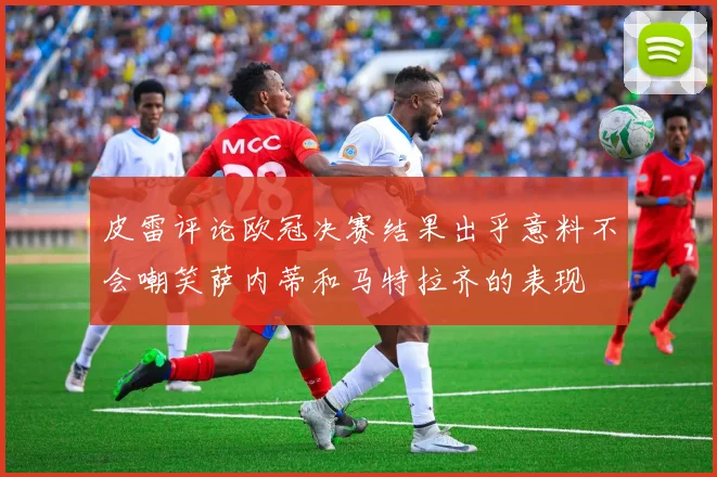 皮雷评论欧冠决赛结果出乎意料不会嘲笑萨内蒂和马特拉齐的表现