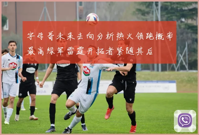字母哥未来去向分析热火领跑概率最高绿军雷霆开拓者紧随其后