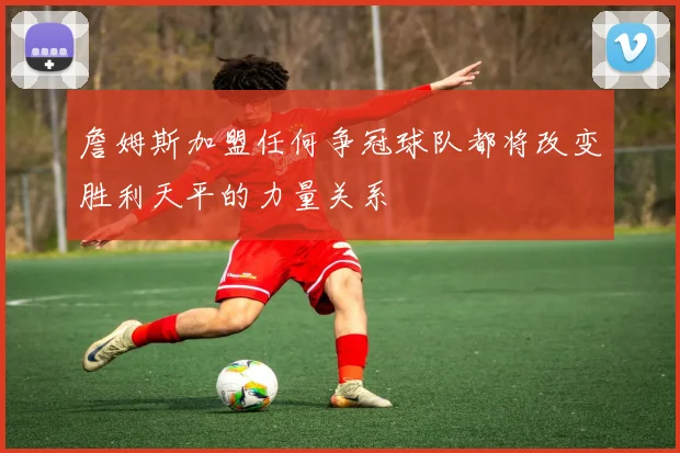 詹姆斯加盟任何争冠球队都将改变胜利天平的力量关系