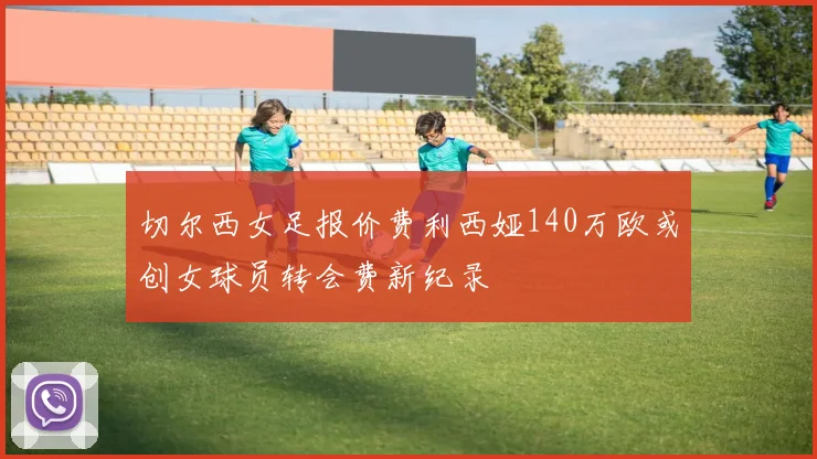 切尔西女足报价费利西娅140万欧或创女球员转会费新纪录