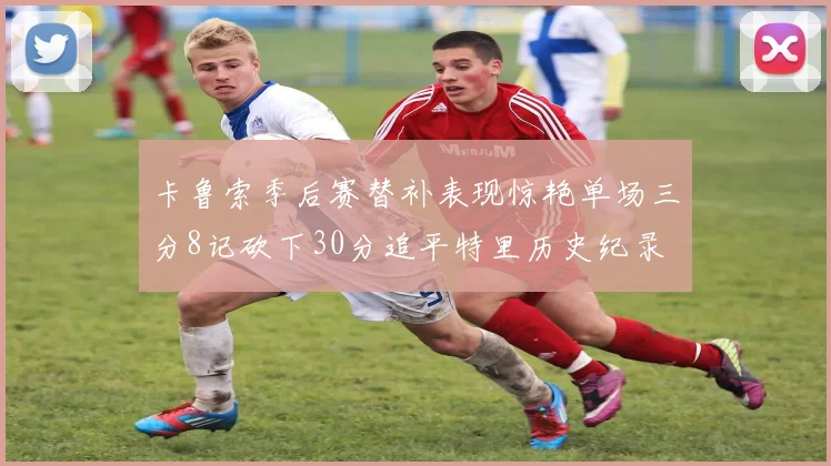 卡鲁索季后赛替补表现惊艳单场三分8记砍下30分追平特里历史纪录