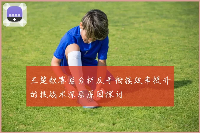 王楚钦赛后分析反手衔接效率提升的技战术深层原因探讨